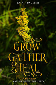Title: Grow, Gather, Heal: Goldenrod - Nature's Unsung Hero, Author: John T Ungerer