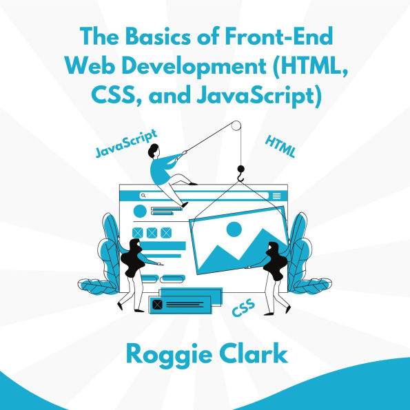 The Basics of Front-End Web Development (HTML, CSS, and JavaScript): Learn How To Design and Build Websites As A Beginner