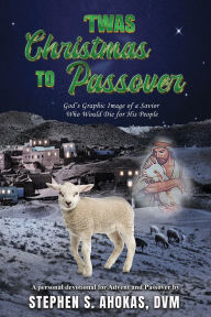 Title: 'Twas Christmas to Passover: God's Graphic Image of a Savior Who Would Die for His People, Author: DVM Stephen S Ahokas