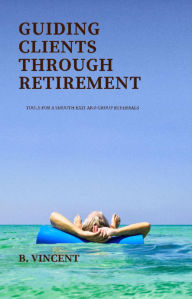 Title: Guiding Clients Through Retirement: Tools for a Smooth Exit and Group Referrals, Author: B. Vincent