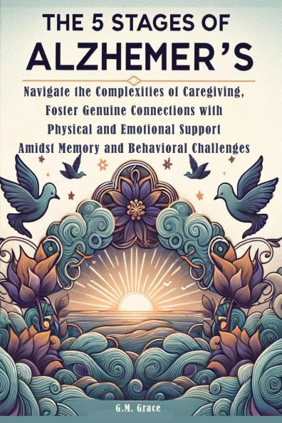 The 5 Stages of Alzheimer's: Navigate the Complexities of Caregiving, Foster Genuine Connections with Physical and Emotional Support Amidst Memory and Behavioral Challenges