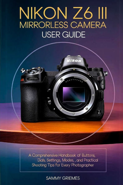 NIKON Z6 III Mirrorless Camera User Guide: A Comprehensive Handbook of Buttons, Dials, Settings, Modes, and Practical Shooting Tips for Every Photographer