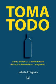Title: Toma todo: Cómo enfrentar la enfermedad del alcoholismo de un ser querido, Author: Julieta Fregoso