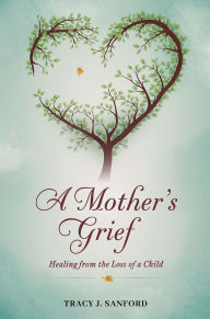 Title: A MOTHER'S GRIEF: Healing from The Loss of a Child., Author: Tracy   J Sanford