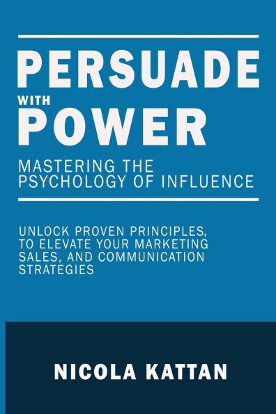 Persuade with Power: Mastering the Psychology of Influence - Unlock Proven Principles to Elevate Your Marketing, Sales, and Communication Strategies: