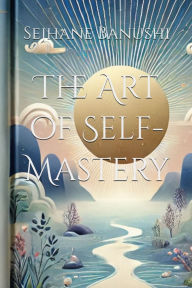 Title: The Art of Self-Mastery: A Guide to Personal Growth, Emotional Resilience, and Living with Purpose, Author: Sejhane Banushi