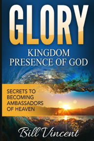 Title: Glory Kingdom Presence Of God: Secrets to Becoming Ambassadors of Christ, Author: Bill Vincent