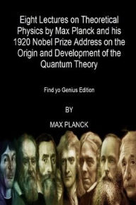 Title: Eight Lectures on Theoretical Physics by Max Planck and his 1920 Nobel Prize Address: On the Origin and Development of the Quantum Theory (Find yo Genius Edition), Author: Max Planck