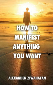 Title: How to Manifest Anything You Want, Author: Alexander Ziwahatan