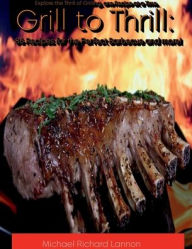 Title: Grill to Thrill: 86 Recipes for the Perfect Barbecue and more!:Explore the Thrill of Grilling, one Recipe at a Time., Author: Michael Lannon