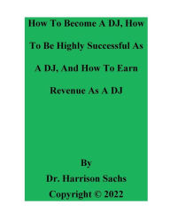Title: How To Become A DJ, How To Be Highly Successful As A DJ, And How To Earn Revenue As A DJ, Author: Dr. Harrison Sachs