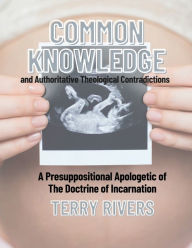 Title: COMMON KNOWLEDGE and Authoritative Theological Contradictions A Presuppositional Apologetic of The Doctrine of Incarnati, Author: Terry Rivers