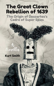 Title: The Great Clown Rebellion of 1639: The Origin of Descartes's Cadre of Super Spies, Author: Kurt Smith