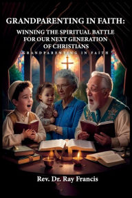 Title: GRANDPARENTING IN FAITH: WINNING THE SPIRITUAL BATTLE FOR OUR NEXT GENERATION OF CHRISTIANS, Author: Ray Francis