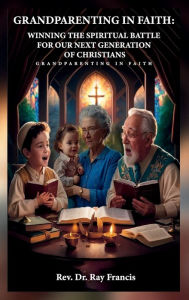 Title: GRANDPARENTING IN FAITH: WINNING THE SPIRITUAL BATTLE FOR OUR NEXT GENERATION OF CHRISTIANS, Author: Dr. Ray Francis