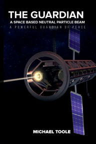 Title: The Guardian: A Space-Based Neutral Particle Beam - A Powerful GUARDIAN of Peace, Author: Michael Toole