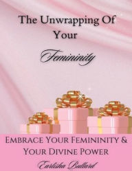 Title: The Unwrapping Of Your Femininity: Embracing Your Femininity & Your Divine Power, Author: Earlisha Bullard