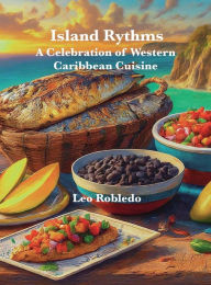 Title: Island Rythms: A Celebration of Western Caribbean Cuisine, Author: Chef Leo Robledo