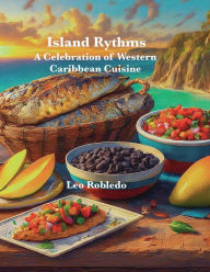 Title: Island Rythms: A Celebration of Western Caribbean Cuisine, Author: Chef Leo Robledo