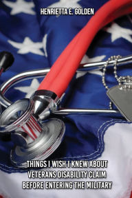 Title: Things I Wish I Had Known Before Entering The Military And While In The Military About Veteran's Disability Fillings, Author: Henrietta E. Golden