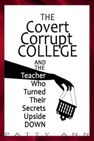 Title: THE COVERT CORRUPT COLLEGE - And The Teacher Who Turned Their Secrets Upside Down, Author: Patty Ann