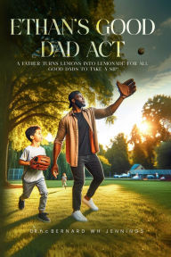 Title: Ethan's Good Dad Act: A father turns lemons into lemonade for all Good Dads to take a sip!, Author: Dr. hc. Bernard Wh Jennings