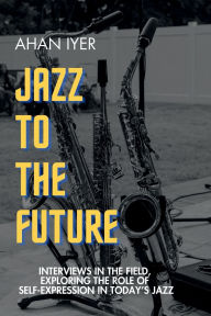 Title: Jazz to the Future: Interviews in the field, exploring the role of self-expression in today's jazz, Author: Ahan Iyer