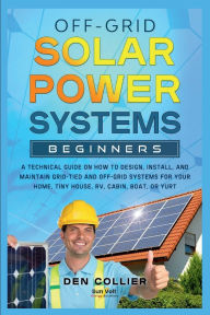 Title: Off-Grid Solar Power Systems Beginners: A Technical Guide On How To Design, Install, Maintain Systems For Your Home, Tiny House, RV, Cabin, Boat, or Yurt., Author: Den Collier