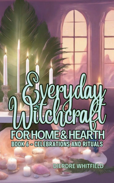 Everyday Witchcraft for Home & Hearth, Book 6: Celebrations & Rituals