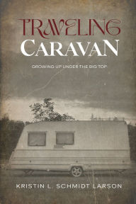 Title: TRAVELING CARAVAN: Growing Up Under The Big Top, Author: KRISTIN L. SCHMIDT LARSON