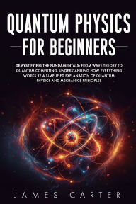 Title: QUANTUM PHYSICS FOR BEGINNERS: Demystifying the Fundamentals: From Wave Theory to Quantum Computing. Understanding How Everything Works by a Simplified, Author: James Carter