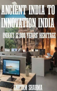 Title: ANCIENT INDIA TO INNOVATION INDIA: INDIA'S 12,000 YEARS' HERITAGE, Author: Gautam Sharma