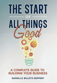 Title: THE START OF ALL THINGS GOOD: A COMPLETE GUIDE TO BUILDING YOUR BUSINESS, Author: Danielle Billetz-Reppert