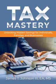 Title: Tax Mastery: Unlocking Hidden Savings for Individuals, Families, and Businesses, Author: EA MS James T. Johnson III