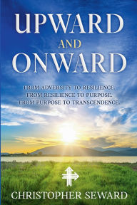 Title: Upward and Onward: From Adversity to Resilience. From Resilience to Purpose. From Purpose to Transcendence., Author: Christopher Seward