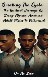 Title: BREAKING THE CYCLE: THE RESILIENT JOURNEYS OF YOUNG AFRICAN AMERICAN ADULT MALES TO FATHERHOOD:, Author: Dr. Al Zike