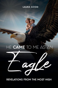 Title: He Came To Me As An Eagle: Revelations From The Most High, Author: Laura Good