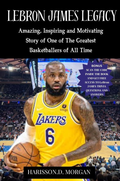 LeBron JAMES LEGACY: Amazing, Inspiring and Motivating Story of One of The Greatest Basketballers of All Time