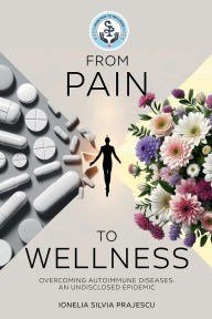 Title: FROM PAIN TO WELLNESS: Overcoming Autoimmune Diseases, An Undisclosed Epidemic, Author: Ionelia Silvia Prajescu