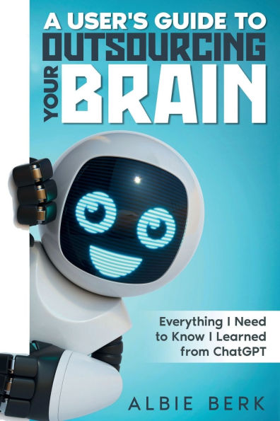 A User's Guide to OutsourcingYour Brain -: Everything I Need to Know I Learned From ChatGPT