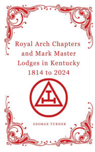 Title: Royal Arch Chapters and Mark Master Lodges in Kentucky 1814 to 2024, Author: George Turner
