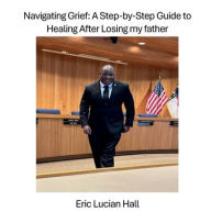 Title: Navigating Grief: A Step-by-Step Guide to Healing After Losing my father:Healing from Trauma After the Loss of My Father at the Age of 11, Author: Eric Hall