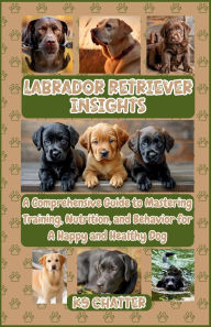 Title: Labrador Retriever Insights: A Comprehensive Guide to Mastering Training, Nutrition, and Behavior for A Happy and Healthy Dog, Author: K9 Chatter