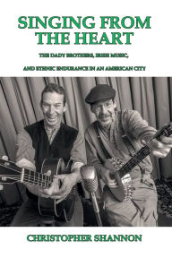 Title: Singing From the Heart: The Dady Brothers, Irish Music, and Ethnic Endurance in an American City, Author: Christopher Shannon