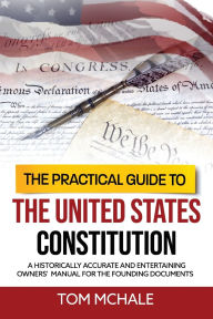 Title: The Practical Guide to the United States Constitution: A historically accurate and entertaining owners' manual for the founding documents, Author: Tom McHale
