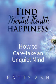 Title: Find Mental Health Happiness: How to Care-take an Unquiet Mind:, Author: Patty Ann
