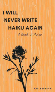 Title: I Will Never Write Haiku Again: A Book of Haiku, Author: Rae Serbeck