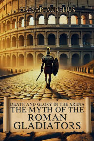 Title: Death and Glory in the Arena: The Myth of the Roman Gladiators:How gladiators in the Roman Empire won over crowds and forged their own legend in Ancient Rome, Author: Caesar Aurelius