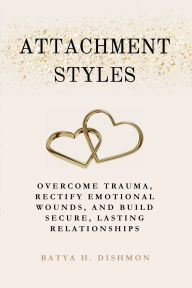Title: Attachment Styles: Overcome Trauma, Rectify Emotional Wounds, and Build Secure, Lasting Relationships, Author: Batya H. Dishmon