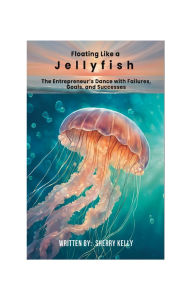 Title: Floating Like a Jellyfish: The Entrepreneur's Dance with Failures, Goals, and Successes:, Author: sherry kelly